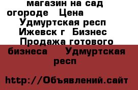 магазин на сад. огороде › Цена ­ 300 000 - Удмуртская респ., Ижевск г. Бизнес » Продажа готового бизнеса   . Удмуртская респ.